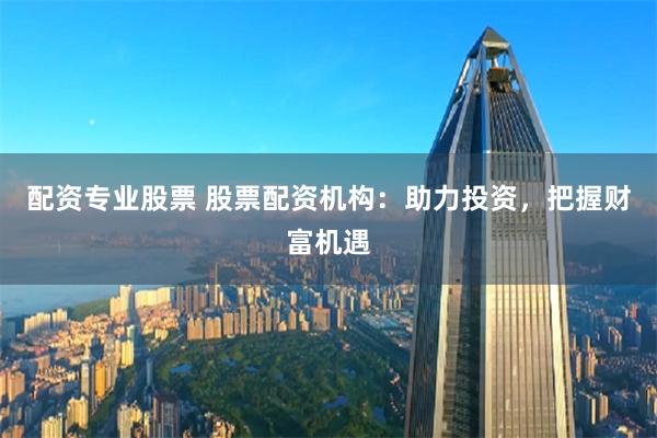 配资专业股票 股票配资机构：助力投资，把握财富机遇
