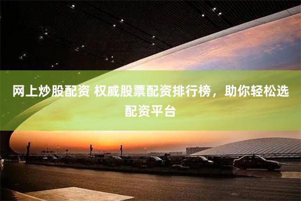 网上炒股配资 权威股票配资排行榜，助你轻松选配资平台