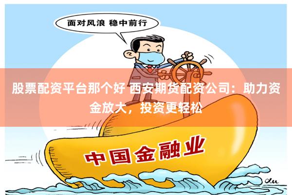 股票配资平台那个好 西安期货配资公司：助力资金放大，投资更轻松
