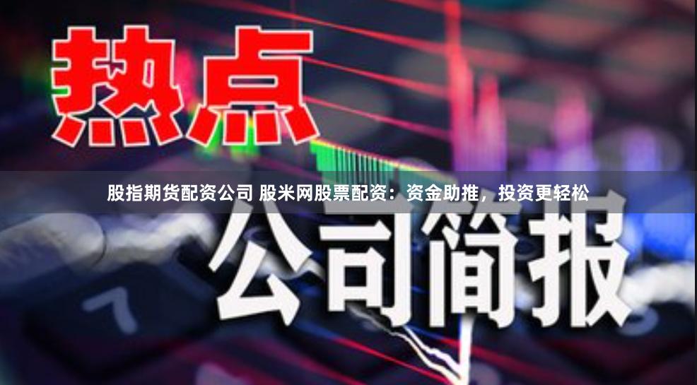 股指期货配资公司 股米网股票配资：资金助推，投资更轻松