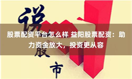 股票配资平台怎么样 益阳股票配资：助力资金放大，投资更从容