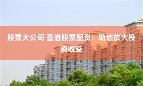 股票大公司 香港股票配资：助您放大投资收益