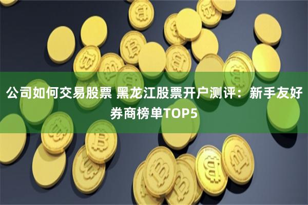 公司如何交易股票 黑龙江股票开户测评：新手友好券商榜单TOP5